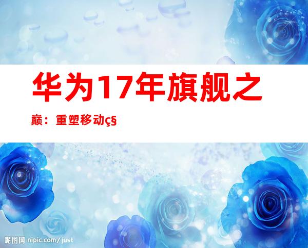 华为17年旗舰之巅：重塑移动科技传奇